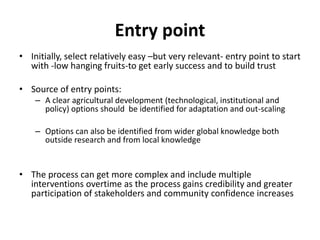 Entry point 
• Initially, select relatively easy –but very relevant- entry point to start 
with -low hanging fruits-to get early success and to build trust 
• Source of entry points: 
– A clear agricultural development (technological, institutional and 
policy) options should be identified for adaptation and out-scaling 
– Options can also be identified from wider global knowledge both 
outside research and from local knowledge 
• The process can get more complex and include multiple 
interventions overtime as the process gains credibility and greater 
participation of stakeholders and community confidence increases 
 