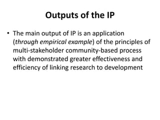 Outputs of the IP 
• The main output of IP is an application 
(through empirical example) of the principles of 
multi-stakeholder community-based process 
with demonstrated greater effectiveness and 
efficiency of linking research to development 
 