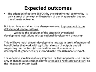 Expected outcomes 
• The adoption of options (TIPOs) by the experimental community- is 
only a proof of concept or illustration of our IP approach - but not 
the ultimate outcome . 
But to achieve sustained rural change- we need improvement in the 
delivery and service systems: 
We need the adoption of the approach by national 
development institutions in large national development programs- 
This will have much greater development impacts in terms of number of 
beneficiaries that work with agricultural research outputs and all 
supporting mechanisms (dissemination, credit, community 
development, gender equity, etc) and make research more relevant. 
The outcome should eventually improve the lives of people... so it is not 
only at changes at institutional level (although a necessary condition) on 
the innovation system itself. 
 