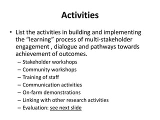 Activities 
• List the activities in building and implementing 
the “learning” process of multi-stakeholder 
engagement , dialogue and pathways towards 
achievement of outcomes. 
– Stakeholder workshops 
– Community workshops 
– Training of staff 
– Communication activities 
– On-farm demonstrations 
– Linking with other research activities 
– Evaluation: see next slide 
 