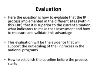 Evaluation 
• Here the question is how to evaluate that the IP 
process implemented in the different sites (within 
this CRP) that it is superior to the current situation; 
what indicators to make that assessment and how 
to measure and validate this advantage 
• This evaluation will be the evidence that will 
support the out-scaling of the IP process in the 
national programs 
• How to establish the baseline before the process 
starts 
 