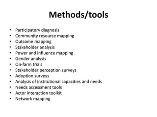 Methods/tools 
• Participatory diagnosis 
• Community resource mapping 
• Outcome mapping 
• Stakeholder analysis 
• Power and influence mapping 
• Gender analysis 
• On-farm trials 
• Stakeholder perception surveys 
• Adoption surveys 
• Analysis of institutional capacities and needs 
• Needs assessment tools 
• Actor interaction toolkit 
• Network mapping 
 