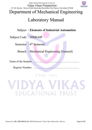 Vidya Vikas Educational Trust (R),
Vidya Vikas Polytechnic
27-128, Mysore - Bannur Road Alanahally,Alanahally Post, Mysuru, Karnataka 570028
Prepared by Mr. THANMAY J.S, HOD Mechanical, Vidya Vikas Polytechnic, Mysore. Page 1 of 17
Department of Mechanical Engineering
Laboratory Manual
Subject : Elements of Industrial Automation
Subject Code : 20ME44P
Semester : 4th
Semester
Branch : Mechanical Engineering [General]
Name of the Student: …………………………………………….
Register Number: …………………………………………….
 