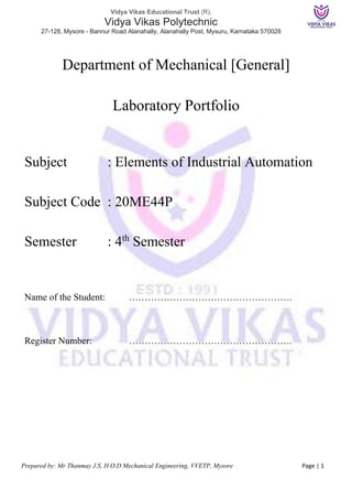 Vidya Vikas Educational Trust (R),
Vidya Vikas Polytechnic
27-128, Mysore - Bannur Road Alanahally, Alanahally Post, Mysuru, Karnataka 570028
Prepared by: Mr Thanmay J.S, H.O.D Mechanical Engineering, VVETP, Mysore Page | 1
Department of Mechanical [General]
Laboratory Portfolio
Subject : Elements of Industrial Automation
Subject Code : 20ME44P
Semester : 4th
Semester
Name of the Student: …………………………………………….
Register Number: …………………………………………….
 
