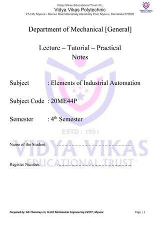 Vidya Vikas Educational Trust (R),
Vidya Vikas Polytechnic
27-128, Mysore - Bannur Road Alanahally,Alanahally Post, Mysuru, Karnataka 570028
Prepared by: Mr Thanmay J.S, H.O.D Mechanical Engineering VVETP, Mysore Page | 1
Department of Mechanical [General]
Lecture – Tutorial – Practical
Notes
Subject : Elements of Industrial Automation
Subject Code : 20ME44P
Semester : 4th
Semester
Name of the Student: …………………………………………….
Register Number: …………………………………………….
 