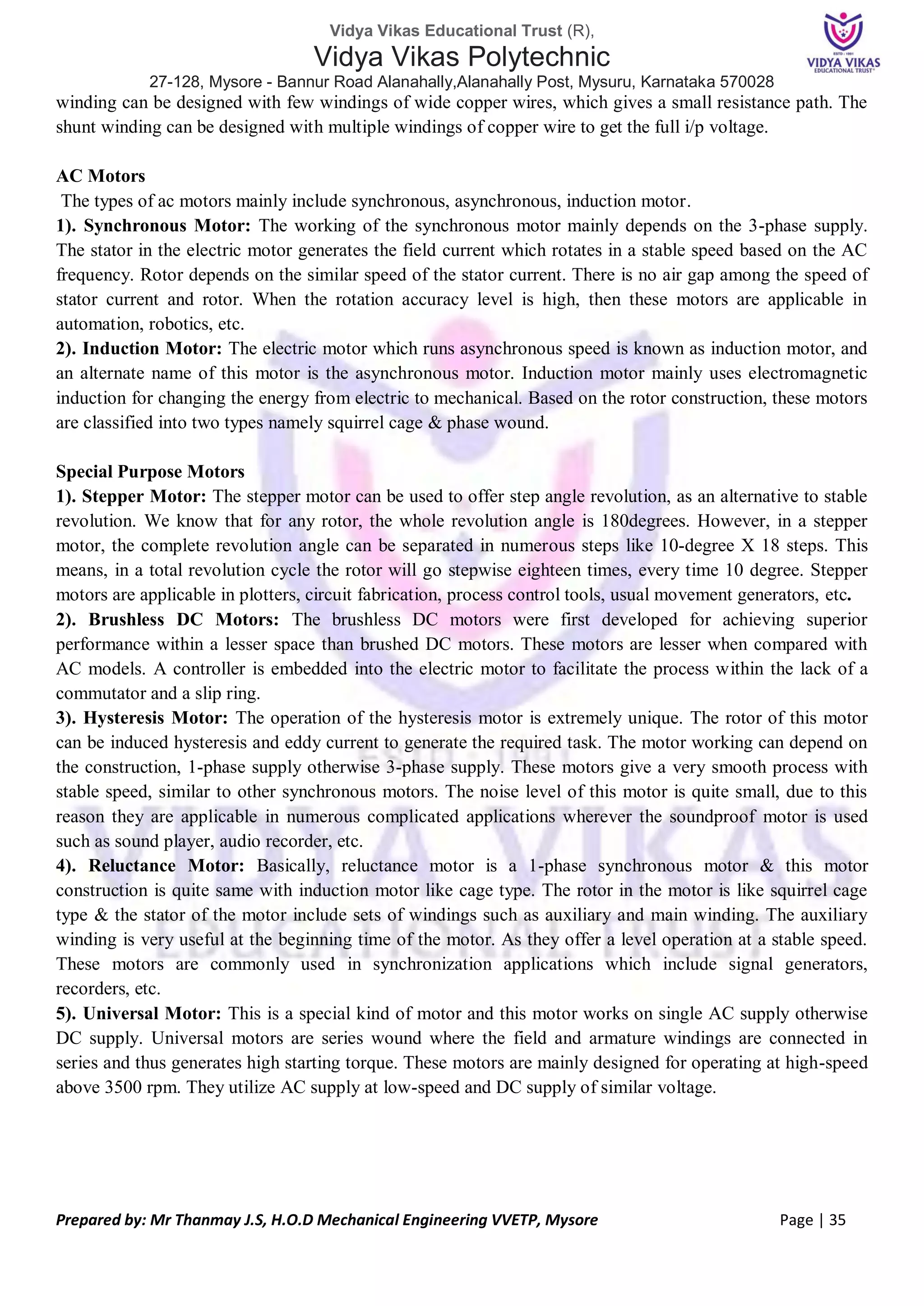 Vidya Vikas Educational Trust (R),
Vidya Vikas Polytechnic
27-128, Mysore - Bannur Road Alanahally,Alanahally Post, Mysuru, Karnataka 570028
Prepared by: Mr Thanmay J.S, H.O.D Mechanical Engineering VVETP, Mysore Page | 35
winding can be designed with few windings of wide copper wires, which gives a small resistance path. The
shunt winding can be designed with multiple windings of copper wire to get the full i/p voltage.
AC Motors
The types of ac motors mainly include synchronous, asynchronous, induction motor.
1). Synchronous Motor: The working of the synchronous motor mainly depends on the 3-phase supply.
The stator in the electric motor generates the field current which rotates in a stable speed based on the AC
frequency. Rotor depends on the similar speed of the stator current. There is no air gap among the speed of
stator current and rotor. When the rotation accuracy level is high, then these motors are applicable in
automation, robotics, etc.
2). Induction Motor: The electric motor which runs asynchronous speed is known as induction motor, and
an alternate name of this motor is the asynchronous motor. Induction motor mainly uses electromagnetic
induction for changing the energy from electric to mechanical. Based on the rotor construction, these motors
are classified into two types namely squirrel cage & phase wound.
Special Purpose Motors
1). Stepper Motor: The stepper motor can be used to offer step angle revolution, as an alternative to stable
revolution. We know that for any rotor, the whole revolution angle is 180degrees. However, in a stepper
motor, the complete revolution angle can be separated in numerous steps like 10-degree X 18 steps. This
means, in a total revolution cycle the rotor will go stepwise eighteen times, every time 10 degree. Stepper
motors are applicable in plotters, circuit fabrication, process control tools, usual movement generators, etc.
2). Brushless DC Motors: The brushless DC motors were first developed for achieving superior
performance within a lesser space than brushed DC motors. These motors are lesser when compared with
AC models. A controller is embedded into the electric motor to facilitate the process within the lack of a
commutator and a slip ring.
3). Hysteresis Motor: The operation of the hysteresis motor is extremely unique. The rotor of this motor
can be induced hysteresis and eddy current to generate the required task. The motor working can depend on
the construction, 1-phase supply otherwise 3-phase supply. These motors give a very smooth process with
stable speed, similar to other synchronous motors. The noise level of this motor is quite small, due to this
reason they are applicable in numerous complicated applications wherever the soundproof motor is used
such as sound player, audio recorder, etc.
4). Reluctance Motor: Basically, reluctance motor is a 1-phase synchronous motor & this motor
construction is quite same with induction motor like cage type. The rotor in the motor is like squirrel cage
type & the stator of the motor include sets of windings such as auxiliary and main winding. The auxiliary
winding is very useful at the beginning time of the motor. As they offer a level operation at a stable speed.
These motors are commonly used in synchronization applications which include signal generators,
recorders, etc.
5). Universal Motor: This is a special kind of motor and this motor works on single AC supply otherwise
DC supply. Universal motors are series wound where the field and armature windings are connected in
series and thus generates high starting torque. These motors are mainly designed for operating at high-speed
above 3500 rpm. They utilize AC supply at low-speed and DC supply of similar voltage.
 