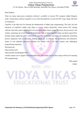 Vidya Vikas Educational Trust (R),
Vidya Vikas Polytechnic
27-128, Mysore - Bannur Road Alanahally, Alanahally Post, Mysuru, Karnataka 570028
Prepared by: Mr Thanmay J.S, H.O.D Mechanical Engineering VVETP, Mysore Page | 42
Dear Students
There are many open-source simulation software’s available to execute PLC program Ladder Diagram
mode. Among these software LogixPro is one of the best platforms to learn the PLC Logic along with built
in simulations.
LogixPro is the ideal tool for learning the fundamentals of ladder logic programming. The look, feel and
operation of LogixPro's ladder rung editor so closely mimics Rockwell's world renown PLC editing
software, that many need a second look to be sure whose editor they're using. Of course, the give-away is the
window containing one of our ProSim-II Simulations. This is where LogixPro really out-shines typical PLC
training setups employing a PLC connected to a handful of switches and lights. By graphically simulating
process equipment such as conveyors, bottling plants, etc. in software, the synchronous and interactive
nature of real industrial processes, presents the student with a far more realistic and challenging
programming experience.
Download site:
https://canadu.com/
https://canadu.com/lp/logixpro.html
I kindly request you to support TheLearningPit.com, and Canadu.com for their unique software for learning
PLC programming.
With regard
Author
 