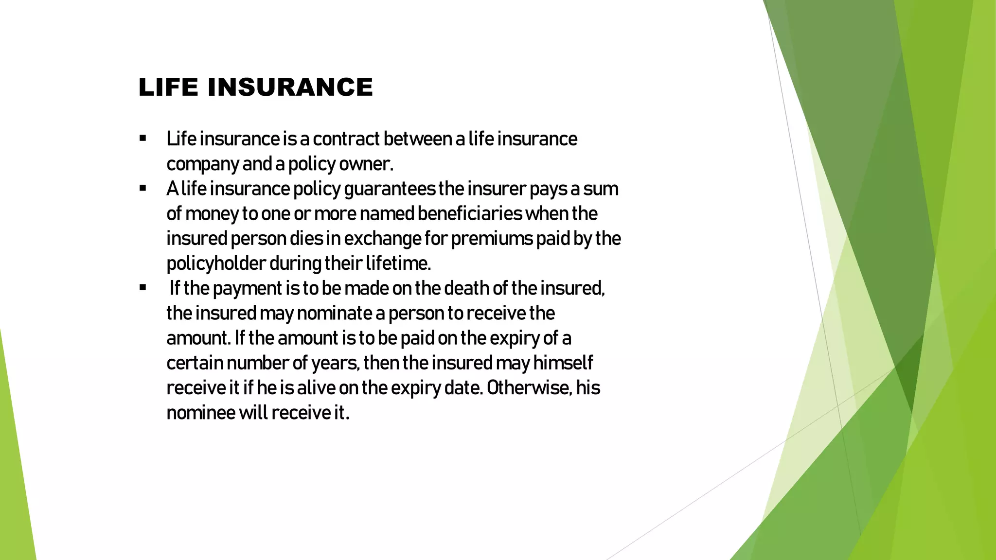 LIFE INSURANCE
 Lifeinsuranceis a contract between a life insurance
company anda policy owner.
 A life insurancepolicy guaranteesthe insurerpays a sum
of money to one ormore namedbeneficiarieswhen the
insuredperson diesin exchangefor premiums paidby the
policyholder duringtheir lifetime.
 If the paymentis to be madeon the deathof the insured,
the insuredmay nominatea person to receive the
amount. If the amountis to be paidon the expiry of a
certainnumber of years,then the insuredmay himself
receiveit if he is aliveon the expiry date.Otherwise, his
nominee will receiveit.
 