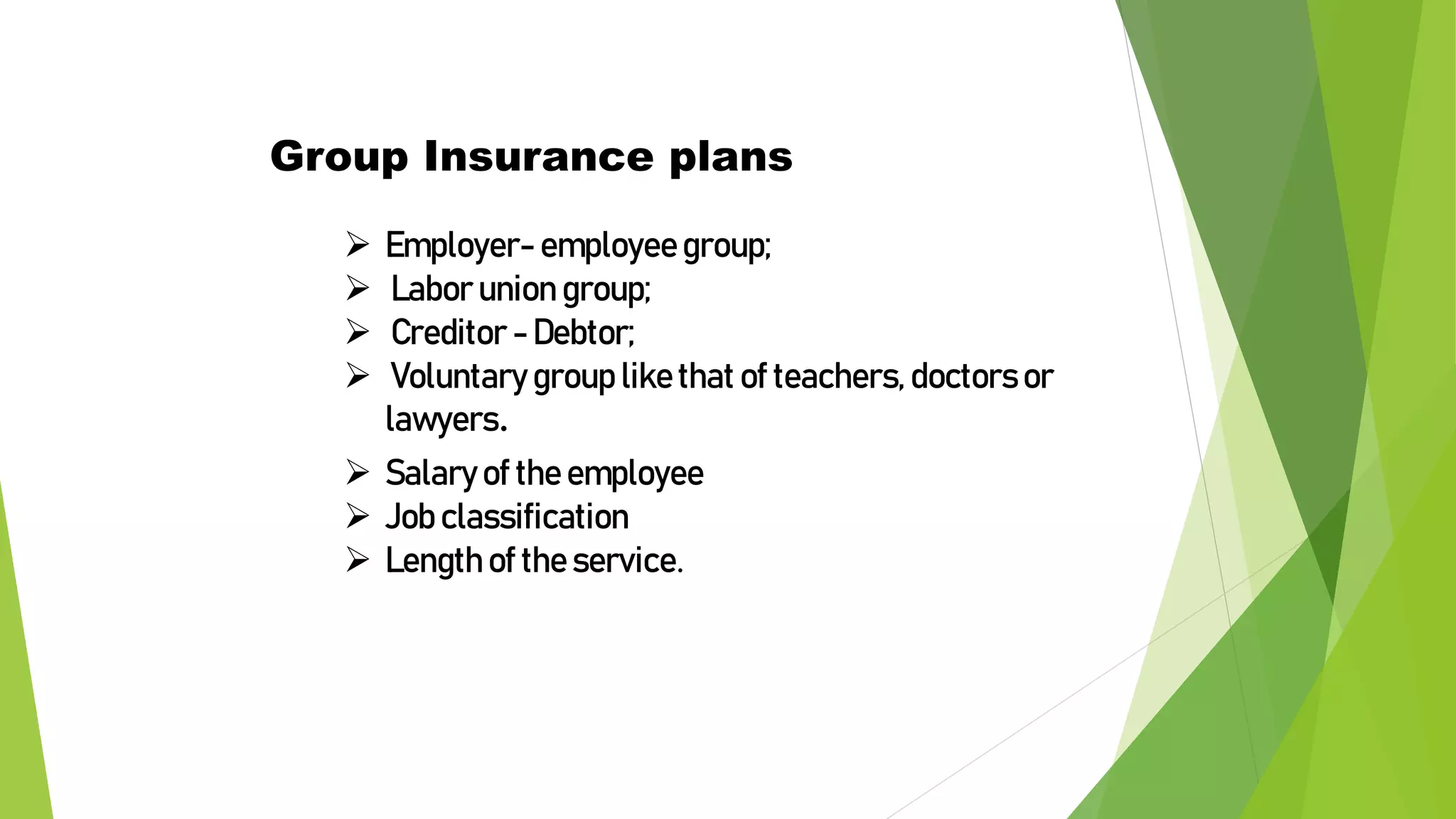  Employer- employee group;
 Labor union group;
 Creditor - Debtor;
 Voluntary group like that of teachers, doctors or
lawyers.
Group Insurance plans
 Salary of the employee
 Job classification
 Length of the service.
 