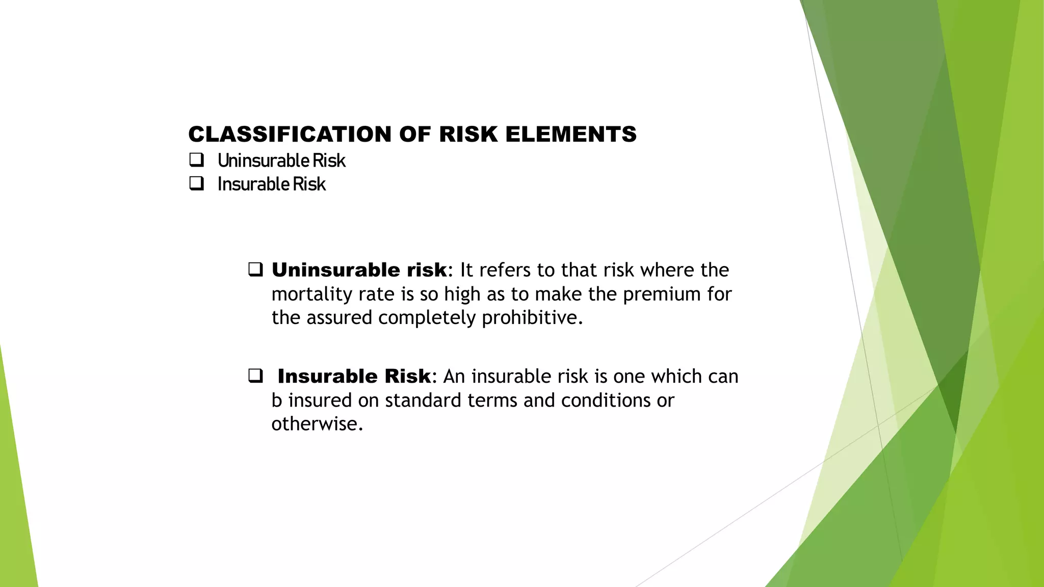 CLASSIFICATION OF RISK ELEMENTS
 UninsurableRisk
 Insurable Risk
 Uninsurable risk: It refers to that risk where the
mortality rate is so high as to make the premium for
the assured completely prohibitive.
 Insurable Risk: An insurable risk is one which can
b insured on standard terms and conditions or
otherwise.
 