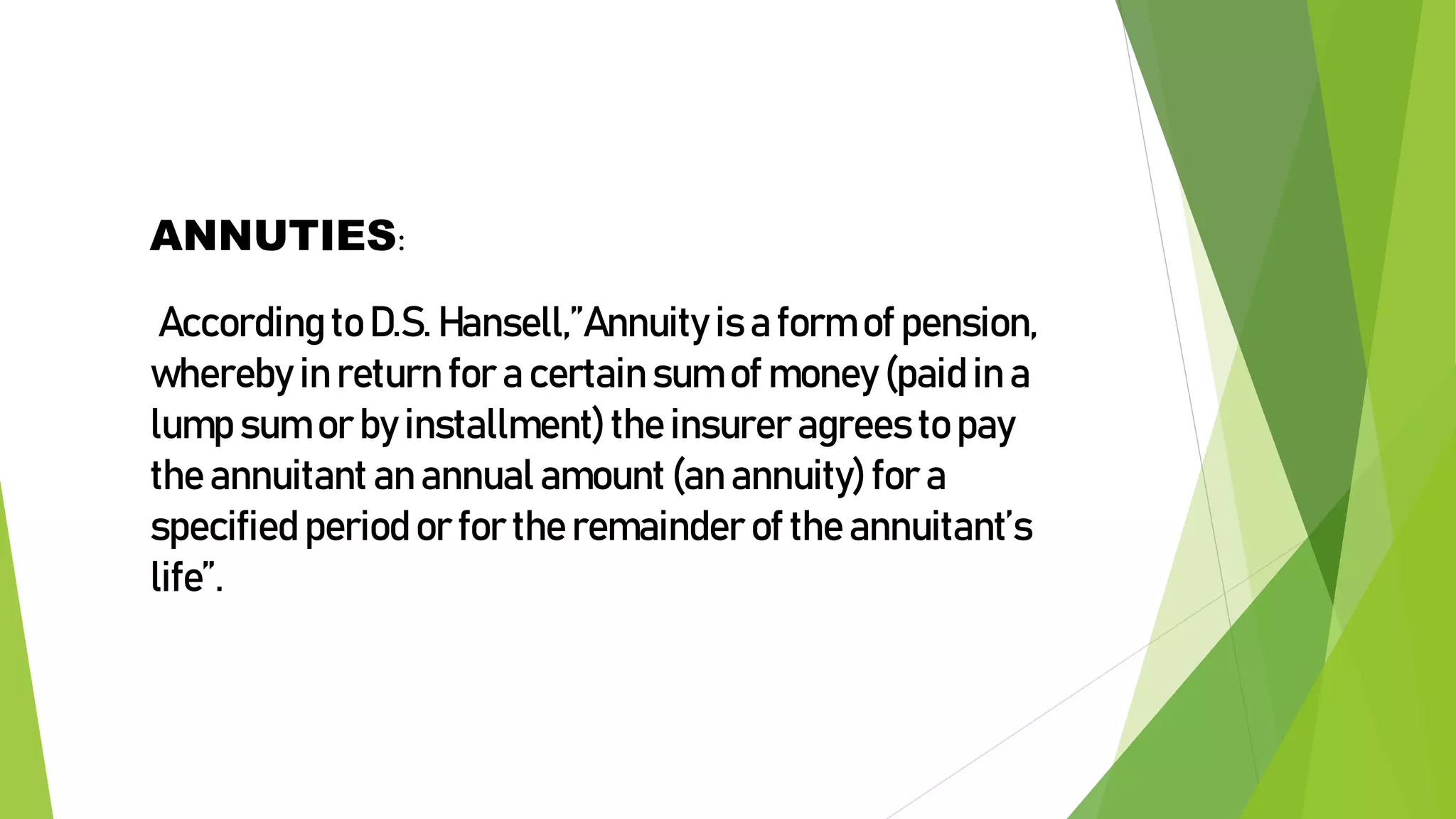 ANNUTIES:
According to D.S. Hansell,”Annuity is a form of pension,
whereby in return for a certain sum of money (paid in a
lump sum or by installment)the insurer agrees to pay
the annuitant an annual amount (an annuity) for a
specified period or for the remainder of the annuitant’s
life”.
 