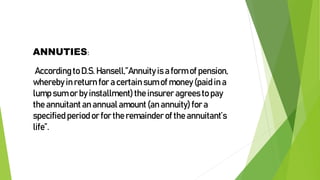 ANNUTIES:
According to D.S. Hansell,”Annuity is a form of pension,
whereby in return for a certain sum of money (paid in a
lump sum or by installment)the insurer agrees to pay
the annuitant an annual amount (an annuity) for a
specified period or for the remainder of the annuitant’s
life”.
 