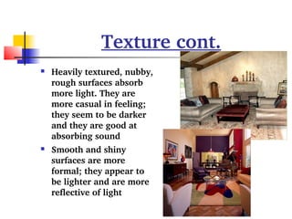 Texture cont. 
 Heavily textured, nubby, 
rough surfaces absorb 
more light. They are 
more casual in feeling; 
they seem to be darker 
and they are good at 
absorbing sound 
 Smooth and shiny 
surfaces are more 
formal; they appear to 
be lighter and are more 
reflective of light 
 