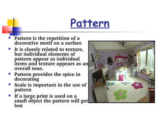 Pattern 
 Pattern is the repetition of a 
decorative motif on a surface 
 It is closely related to texture, 
but individual elements of 
pattern appear as individual 
items and texture appears as an 
overall tone. 
 Pattern provides the spice in 
decorating 
 Scale is important in the use of 
pattern 
 If a large print is used on a 
small object the pattern will get 
lost 
 