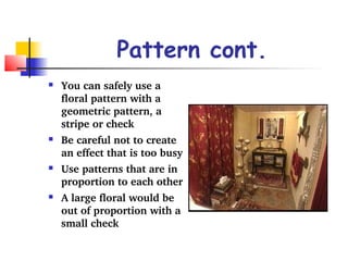Pattern cont. 
 You can safely use a 
floral pattern with a 
geometric pattern, a 
stripe or check 
 Be careful not to create 
an effect that is too busy 
 Use patterns that are in 
proportion to each other 
 A large floral would be 
out of proportion with a 
small check 
 