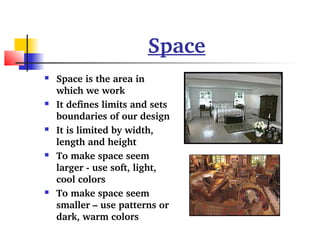 Space 
 Space is the area in 
which we work 
 It defines limits and sets 
boundaries of our design 
 It is limited by width, 
length and height 
 To make space seem 
larger ­use 
soft, light, 
cool colors 
 To make space seem 
smaller – use patterns or 
dark, warm colors 
 