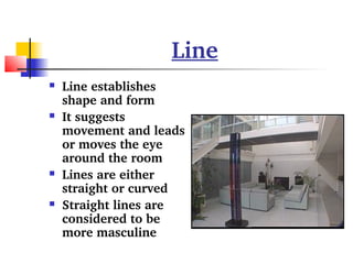 Line 
 Line establishes 
shape and form 
 It suggests 
movement and leads 
or moves the eye 
around the room 
 Lines are either 
straight or curved 
 Straight lines are 
considered to be 
more masculine 
 