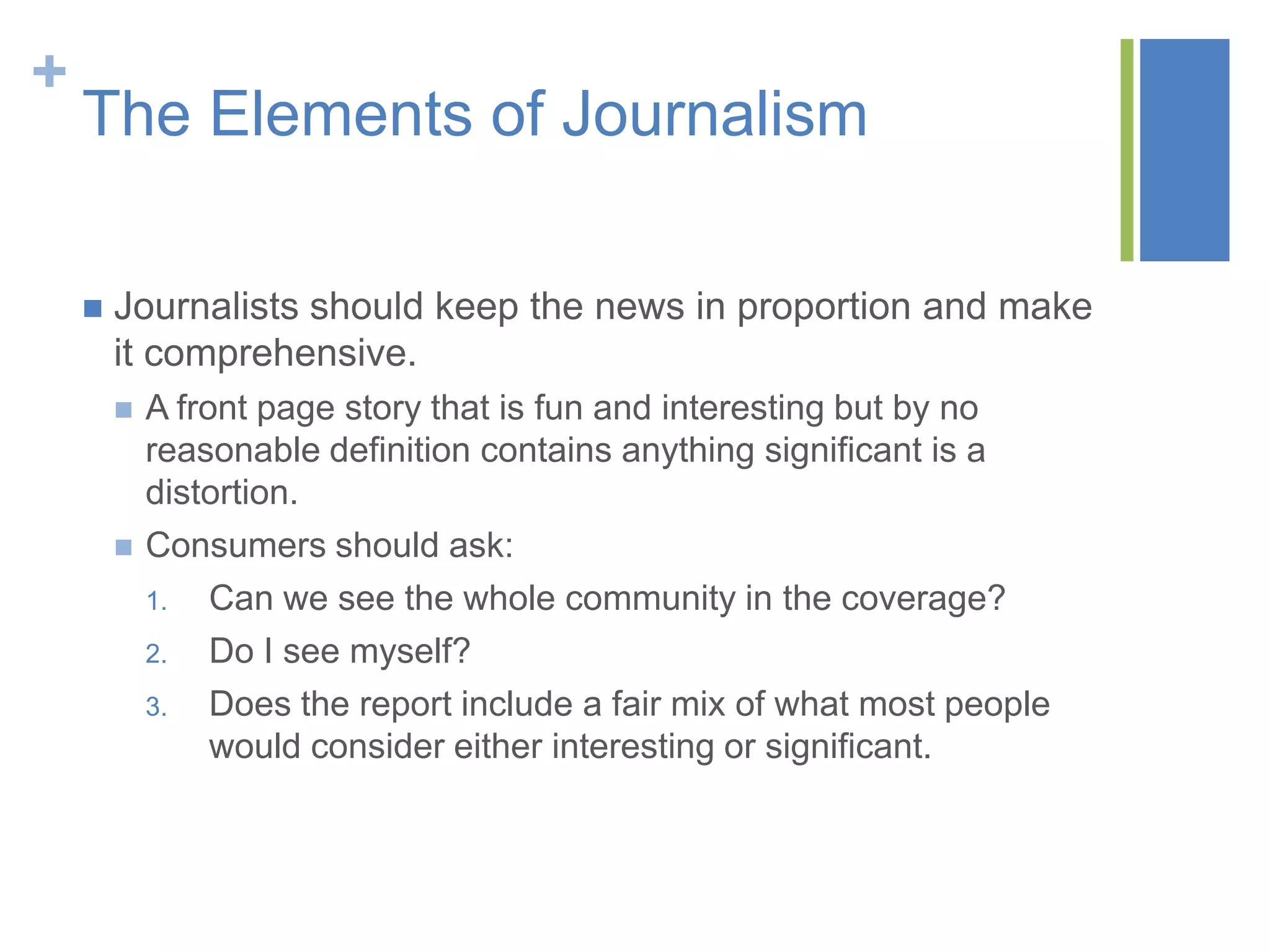 +
    The Elements of Journalism

       Journalists should keep the news in proportion and make
        it comprehensive.
           A front page story that is fun and interesting but by no
            reasonable definition contains anything significant is a
            distortion.
           Consumers should ask:
            1.   Can we see the whole community in the coverage?
            2.   Do I see myself?
            3.   Does the report include a fair mix of what most people
                 would consider either interesting or significant.
 