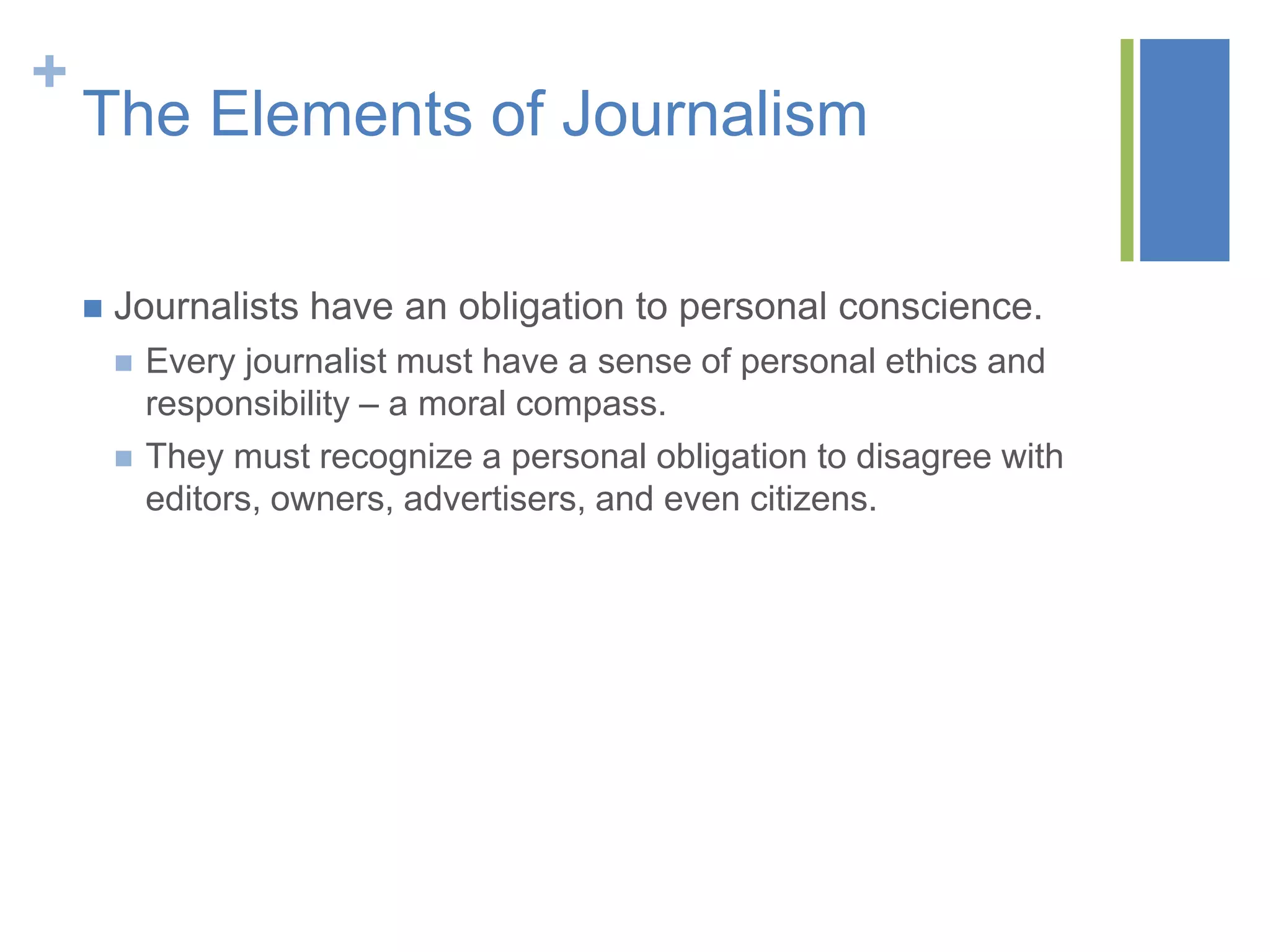 +
    The Elements of Journalism

       Journalists have an obligation to personal conscience.
           Every journalist must have a sense of personal ethics and
            responsibility – a moral compass.
           They must recognize a personal obligation to disagree with
            editors, owners, advertisers, and even citizens.
 