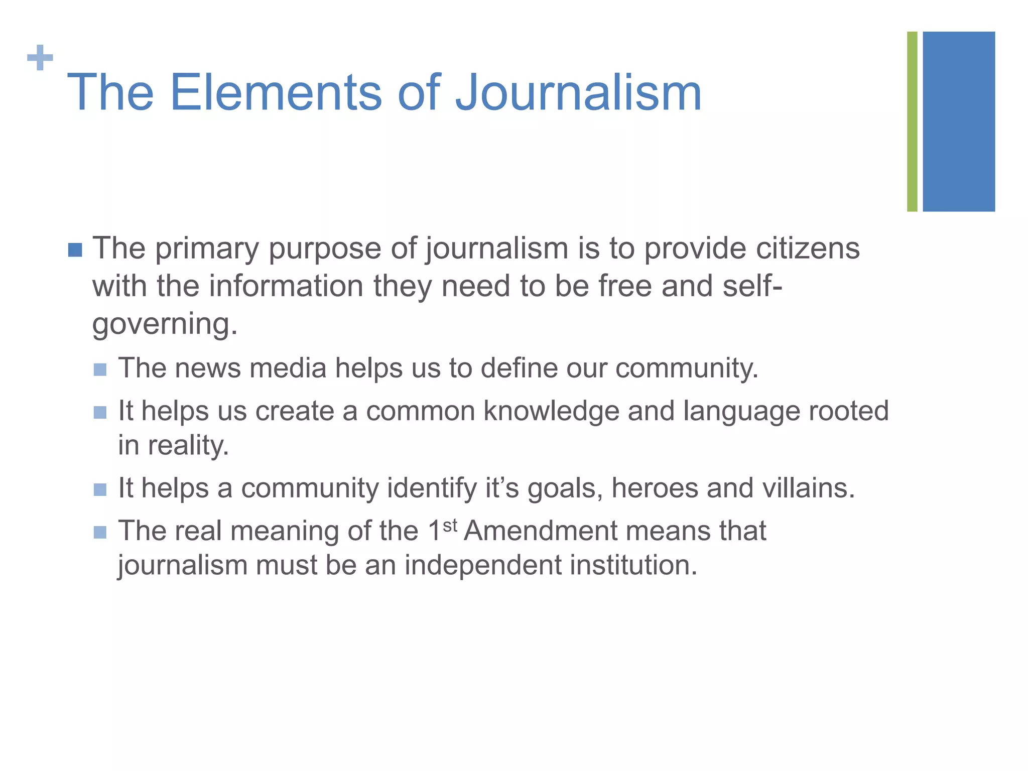 +
    The Elements of Journalism

       The primary purpose of journalism is to provide citizens
        with the information they need to be free and self-
        governing.
           The news media helps us to define our community.
           It helps us create a common knowledge and language rooted
            in reality.
           It helps a community identify it’s goals, heroes and villains.
           The real meaning of the 1st Amendment means that
            journalism must be an independent institution.
 