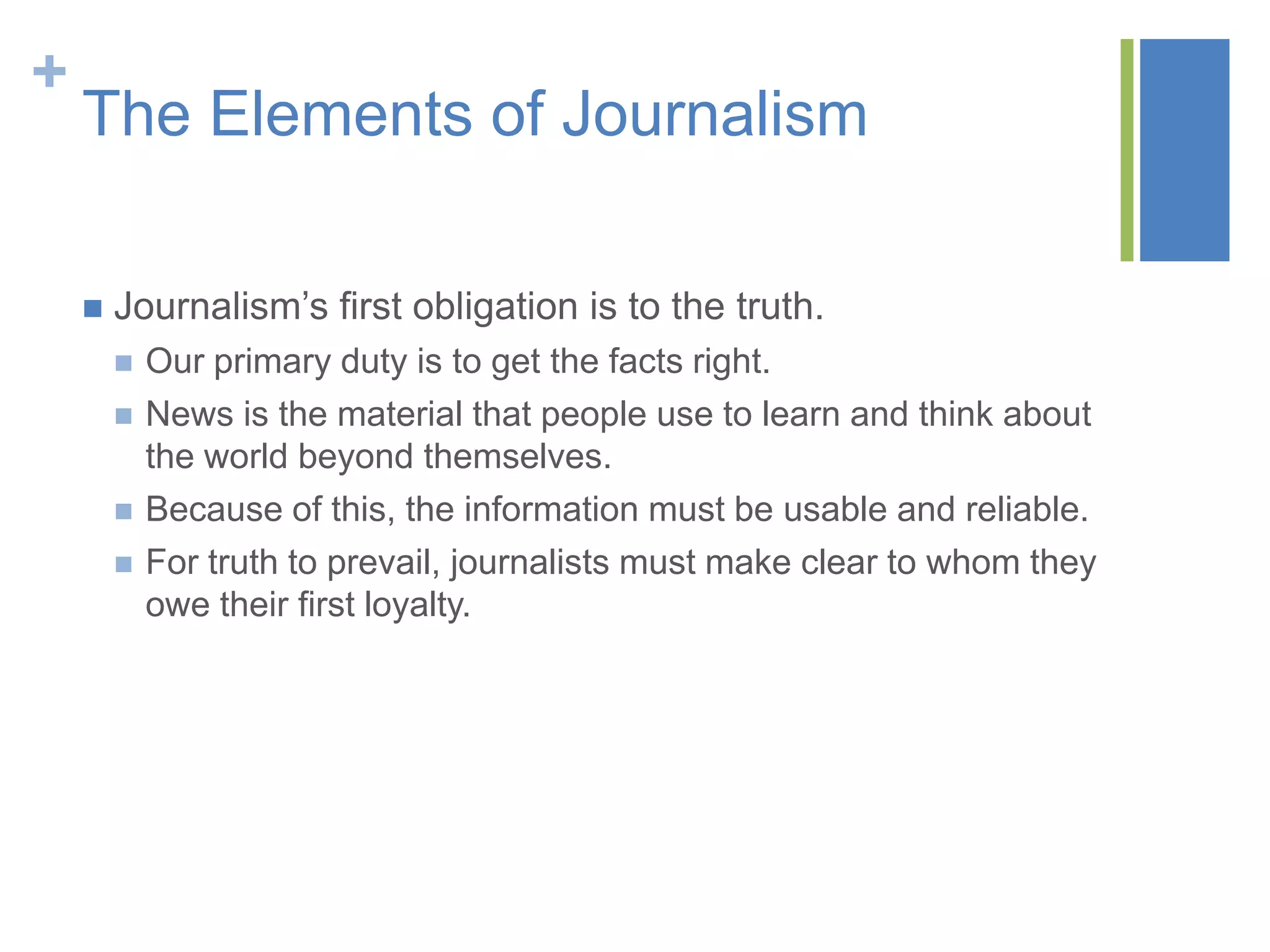 +
    The Elements of Journalism

       Journalism’s first obligation is to the truth.
           Our primary duty is to get the facts right.
           News is the material that people use to learn and think about
            the world beyond themselves.
           Because of this, the information must be usable and reliable.
           For truth to prevail, journalists must make clear to whom they
            owe their first loyalty.
 