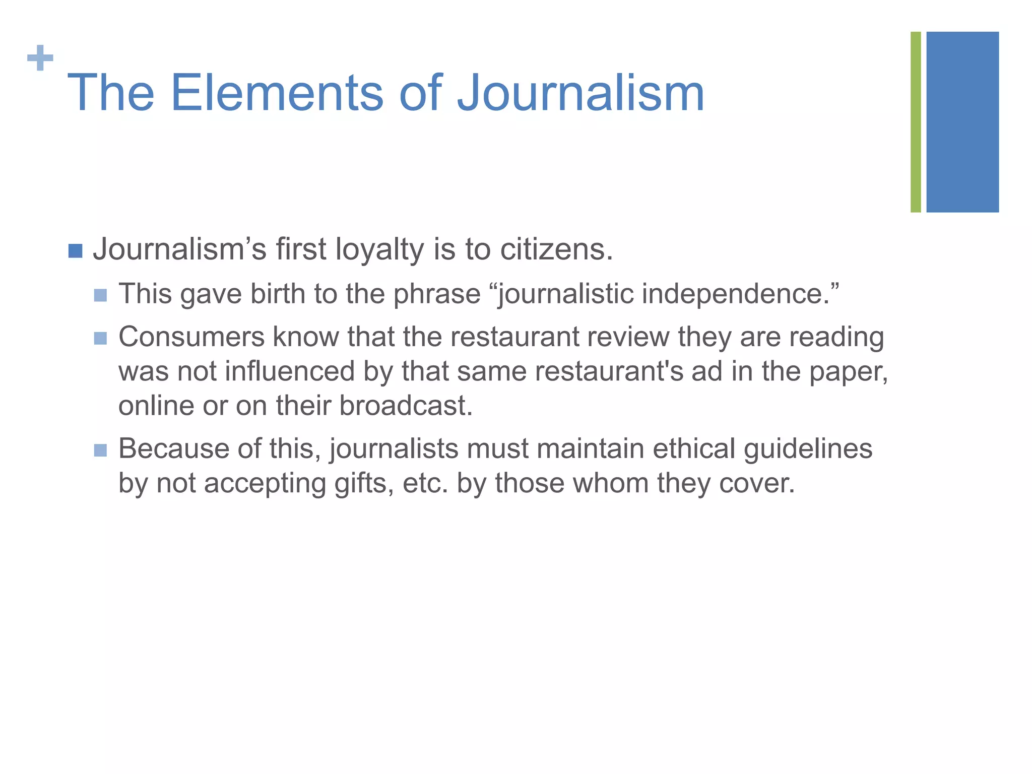 +
    The Elements of Journalism

       Journalism’s first loyalty is to citizens.
           This gave birth to the phrase “journalistic independence.”
           Consumers know that the restaurant review they are reading
            was not influenced by that same restaurant's ad in the paper,
            online or on their broadcast.
           Because of this, journalists must maintain ethical guidelines
            by not accepting gifts, etc. by those whom they cover.
 