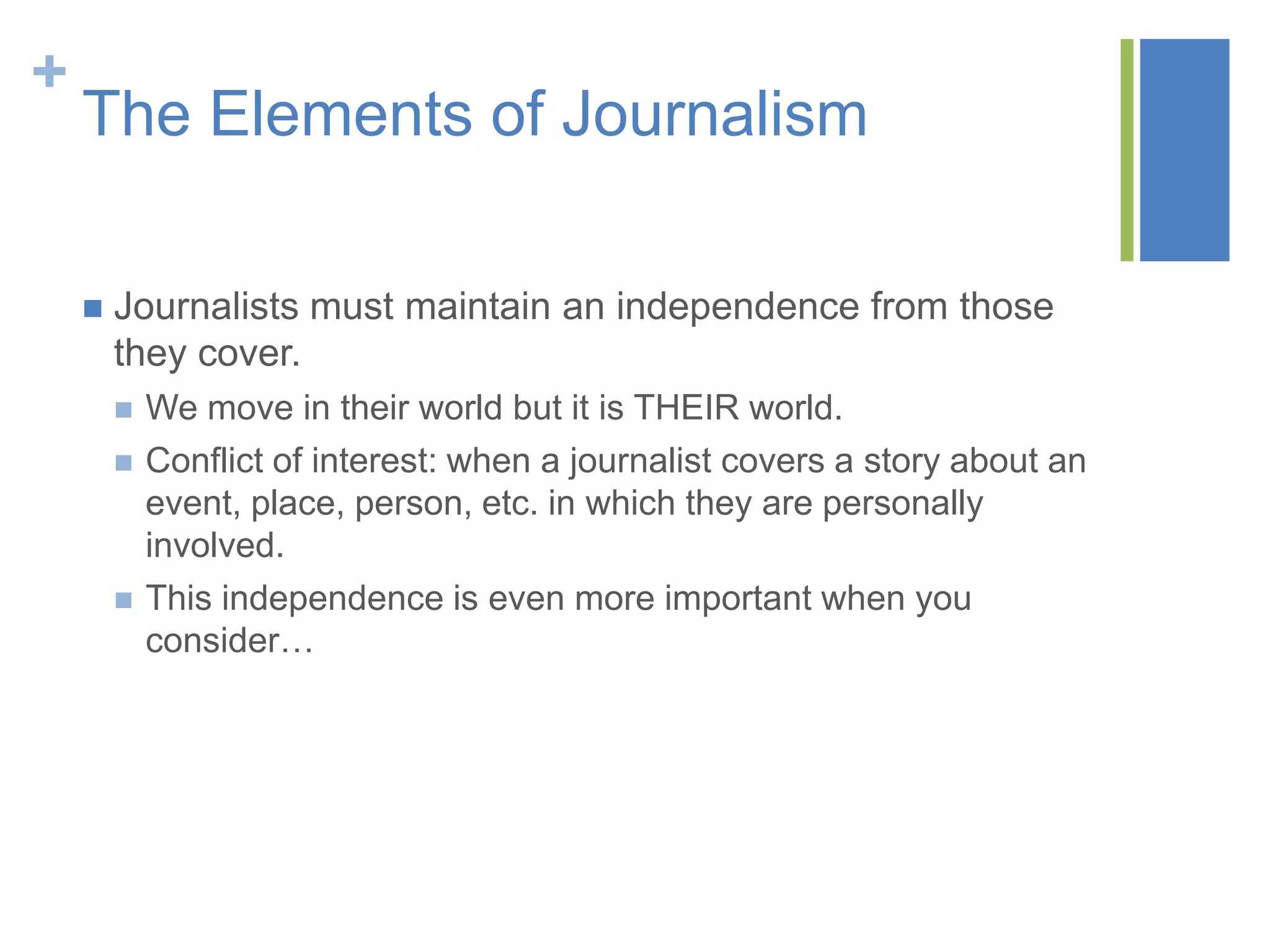 +
    The Elements of Journalism

       Journalists must maintain an independence from those
        they cover.
           We move in their world but it is THEIR world.
           Conflict of interest: when a journalist covers a story about an
            event, place, person, etc. in which they are personally
            involved.
           This independence is even more important when you
            consider…
 
