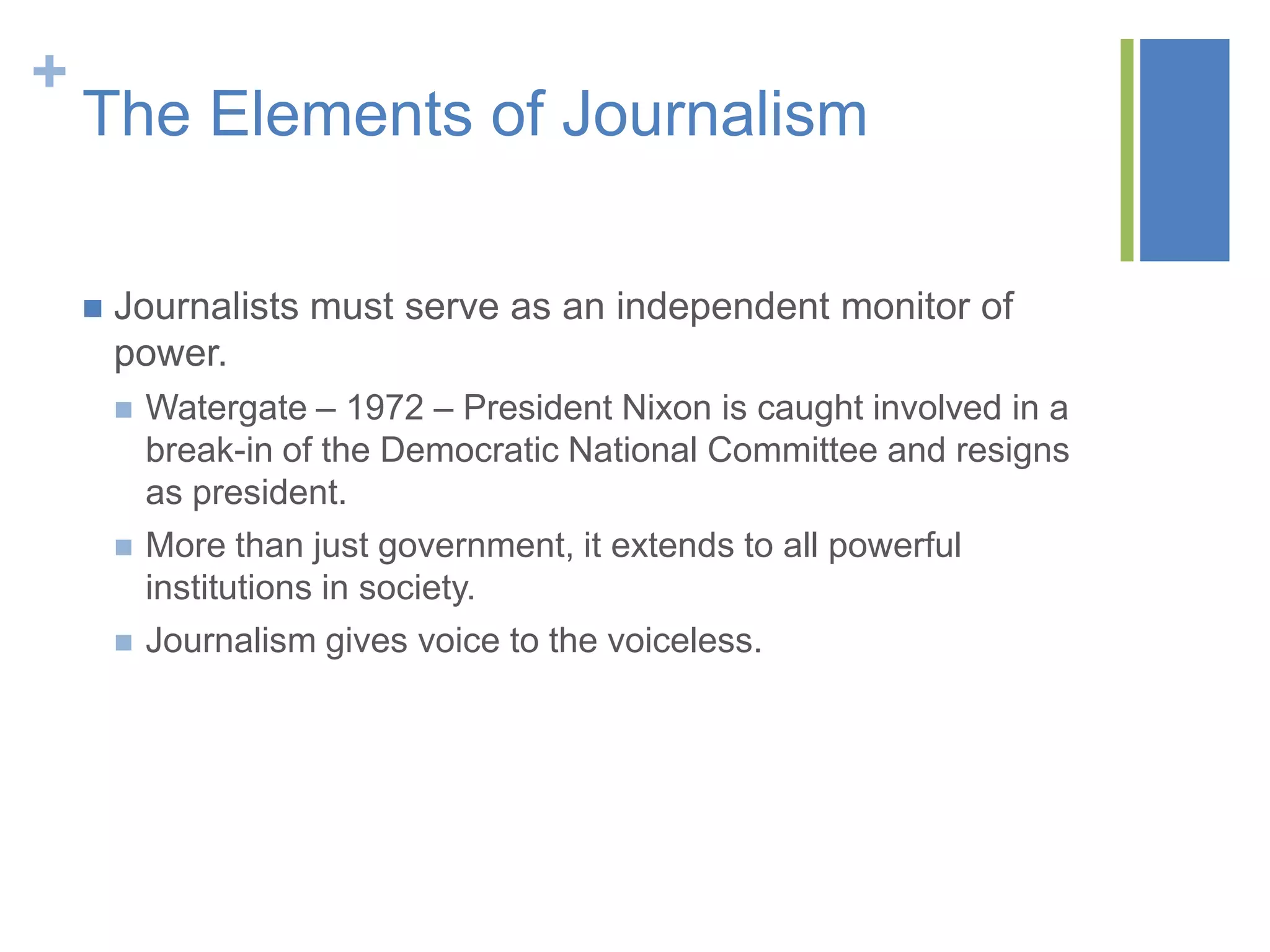 +
    The Elements of Journalism

       Journalists must serve as an independent monitor of
        power.
           Watergate – 1972 – President Nixon is caught involved in a
            break-in of the Democratic National Committee and resigns
            as president.
           More than just government, it extends to all powerful
            institutions in society.
           Journalism gives voice to the voiceless.
 