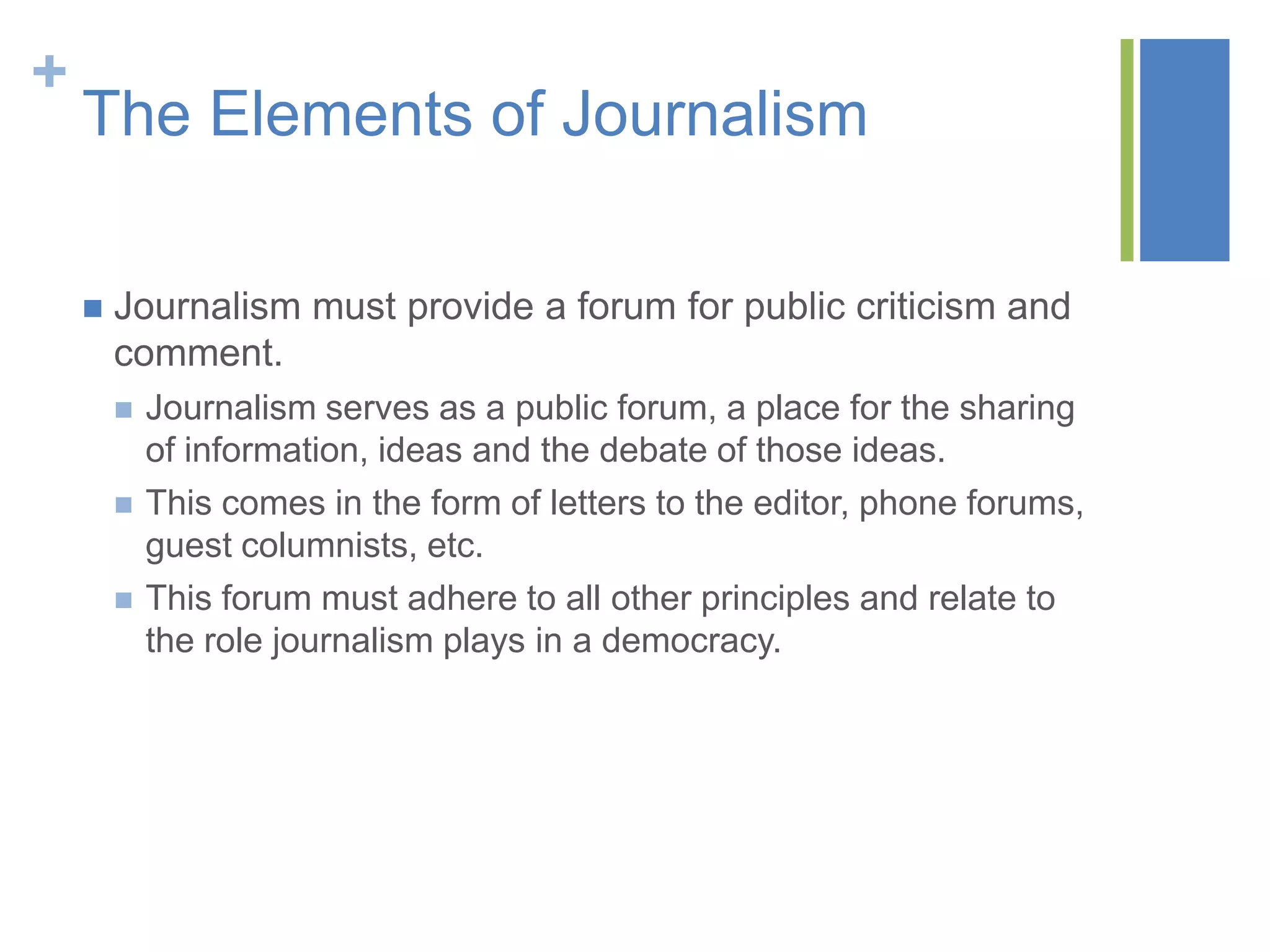 +
    The Elements of Journalism

       Journalism must provide a forum for public criticism and
        comment.
           Journalism serves as a public forum, a place for the sharing
            of information, ideas and the debate of those ideas.
           This comes in the form of letters to the editor, phone forums,
            guest columnists, etc.
           This forum must adhere to all other principles and relate to
            the role journalism plays in a democracy.
 