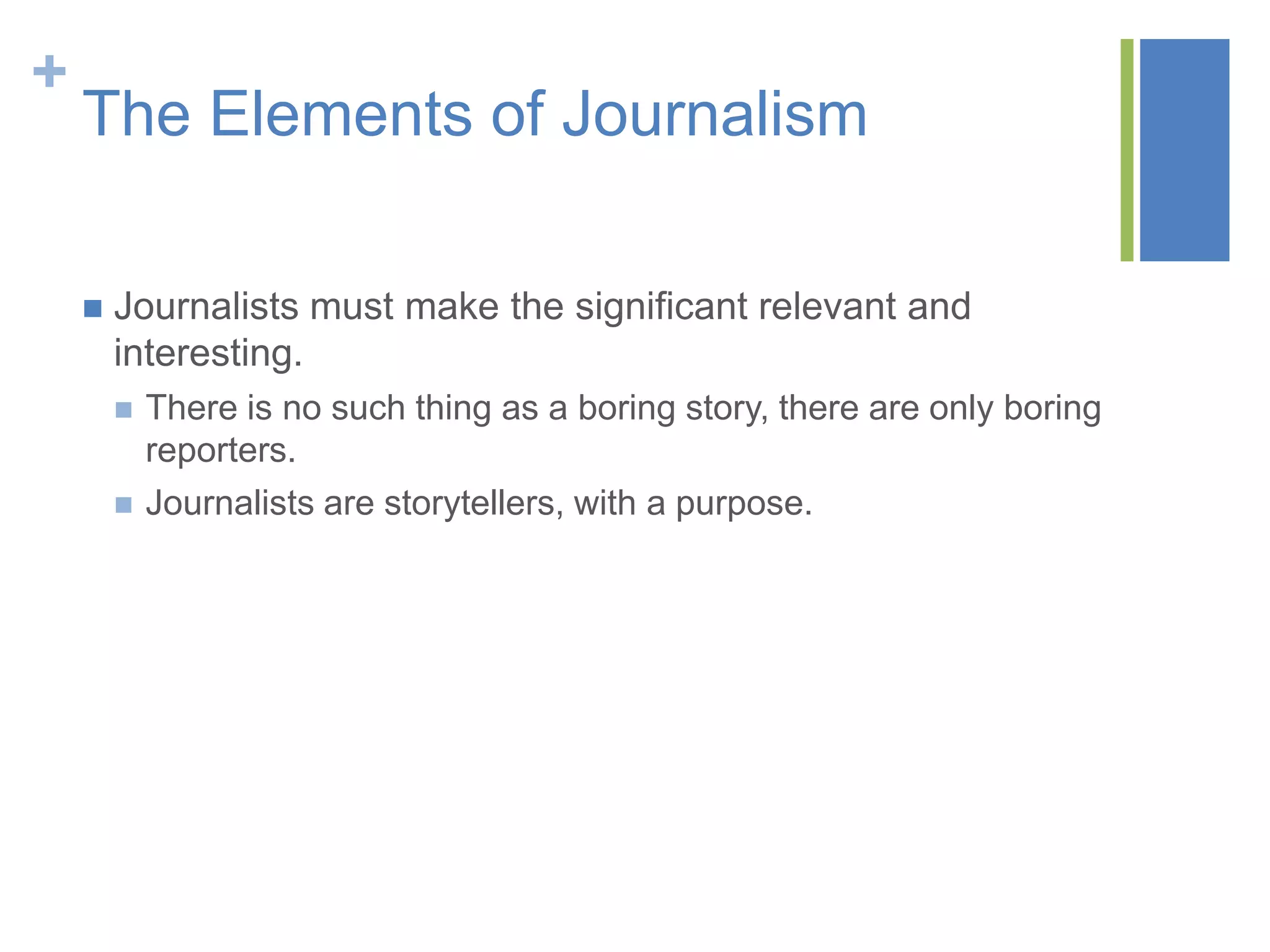 +
    The Elements of Journalism

       Journalists must make the significant relevant and
        interesting.
           There is no such thing as a boring story, there are only boring
            reporters.
           Journalists are storytellers, with a purpose.
 
