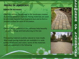 PAVING IN LANDSCAPE :
DESIGN OF PATHWAYS
•The Path defines the passage in the landscape created.
It could be paved or unpaved. Paving materials are used
to eliminate hazards from mud and dust and to form a
smooth surface for ease of circulation.
•Various design patterns in the pathways help beautify
the surroundings and look pleasing to the eye.
•The paving material could be natural or man-made.
Man-made paving materials are available in a wide
variety of textures and colors. Some of the materials
used are explained in the following.

 