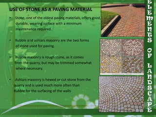 USE OF STONE AS A PAVING MATERIAL
•

Stone, one of the oldest paving materials, offers good,
durable, wearing surface with a minimum
maintenance required.

•

Rubble and ashlars masonry are the two forms
of stone used for paving.

•

Rubble masonry is rough stone, as it comes
from the quarry, but may be trimmed somewhat
where necessary.

•

Ashlars masonry is hewed or cut stone from the
quarry and is used much more often than
Rubble for the surfacing of the walls

 