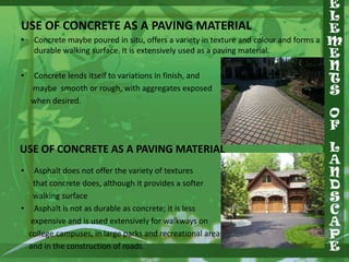 USE OF CONCRETE AS A PAVING MATERIAL
•

•

Concrete maybe poured in situ, offers a variety in texture and colour and forms a
durable walking surface. It is extensively used as a paving material.
Concrete lends itself to variations in finish, and
maybe smooth or rough, with aggregates exposed
when desired.

USE OF CONCRETE AS A PAVING MATERIAL
•

Asphalt does not offer the variety of textures
that concrete does, although it provides a softer
walking surface
• Asphalt is not as durable as concrete; it is less
expensive and is used extensively for walkways on
college campuses, in large parks and recreational areas,
and in the construction of roads.

 