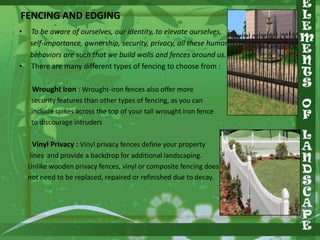 FENCING AND EDGING
•

•

To be aware of ourselves, our identity, to elevate ourselves,
self-importance, ownership, security, privacy, all these human
behaviors are such that we build walls and fences around us.
There are many different types of fencing to choose from :
Wrought Iron : Wrought-iron fences also offer more
security features than other types of fencing, as you can
include spikes across the top of your tall wrought iron fence
to discourage intruders

Vinyl Privacy : Vinyl privacy fences define your property
lines and provide a backdrop for additional landscaping.
Unlike wooden privacy fences, vinyl or composite fencing does
not need to be replaced, repaired or refinished due to decay.

 