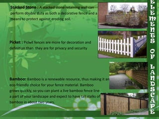 Stacked Stone : A stacked stone retaining wall can
perform double duty as both a decorative fence and a
means to protect against eroding soil.

Picket : Picket fences are more for decoration and
definition than they are for privacy and security

Bamboo: Bamboo is a renewable resource, thus making it an
eco-friendly choice for your fence material. Bamboo
grows quickly, so you can plant a live bamboo fence line
a part of your landscape and expect to have tall stalks of
bamboo in about two years.

 