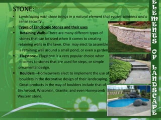 STONE:
•
•






Landscaping with stone brings in a natural element that evokes solidness and a
sense security.
Types of Landscape Stones and their uses
Retaining Walls--There are many different types of
stones that can be used when it comes to creating
retaining walls in the lawn. One may elect to assemble
a retaining wall around a small pond, or even a garden.
Flagstone-- Flagstone is a very popular choice when
it comes to stones that are used for steps, or simple
ornamental design.
Boulders --Homeowners elect to implement the use of
boulders in the decorative design of their landscaping.
Great products in the way of boulders include that of
Birchwood, Wisconsin, Granite, and even Honeycomb
Western stone.

 