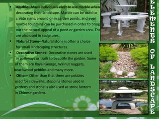 

Marble--Many individuals elect to use marble when
decorating their landscape. Marble can be used to
create signs, around or in garden ponds, and even
marble fountains can be purchased in order to bring
out the natural appeal of a pond or garden area. They
are also used in sculptures.
 Natural Stone--Natural stone is often a choice
for small landscaping structures.
 Decorative Stones--Decorative stones are used
in pathways or trails to beautify the garden. Some
of them are Royal George, Walnut nuggets,
beachwood pebbles and many more.
 Other-- Other than that there are pebbles
used for sidewalks, stepping stones used in
gardens and stone is also used as stone lantern
in Chinese gardens.

 