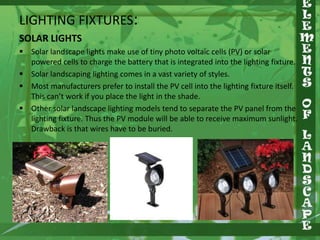 LIGHTING FIXTURES:
SOLAR LIGHTS
 Solar landscape lights make use of tiny photo voltaic cells (PV) or solar
powered cells to charge the battery that is integrated into the lighting fixture.
 Solar landscaping lighting comes in a vast variety of styles.
 Most manufacturers prefer to install the PV cell into the lighting fixture itself.
This can’t work if you place the light in the shade.
 Other solar landscape lighting models tend to separate the PV panel from the
lighting fixture. Thus the PV module will be able to receive maximum sunlight.
Drawback is that wires have to be buried.

 