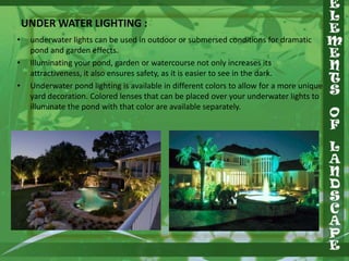 UNDER WATER LIGHTING :
•

•
•

underwater lights can be used in outdoor or submersed conditions for dramatic
pond and garden effects.
Illuminating your pond, garden or watercourse not only increases its
attractiveness, it also ensures safety, as it is easier to see in the dark.
Underwater pond lighting is available in different colors to allow for a more unique
yard decoration. Colored lenses that can be placed over your underwater lights to
illuminate the pond with that color are available separately.

 