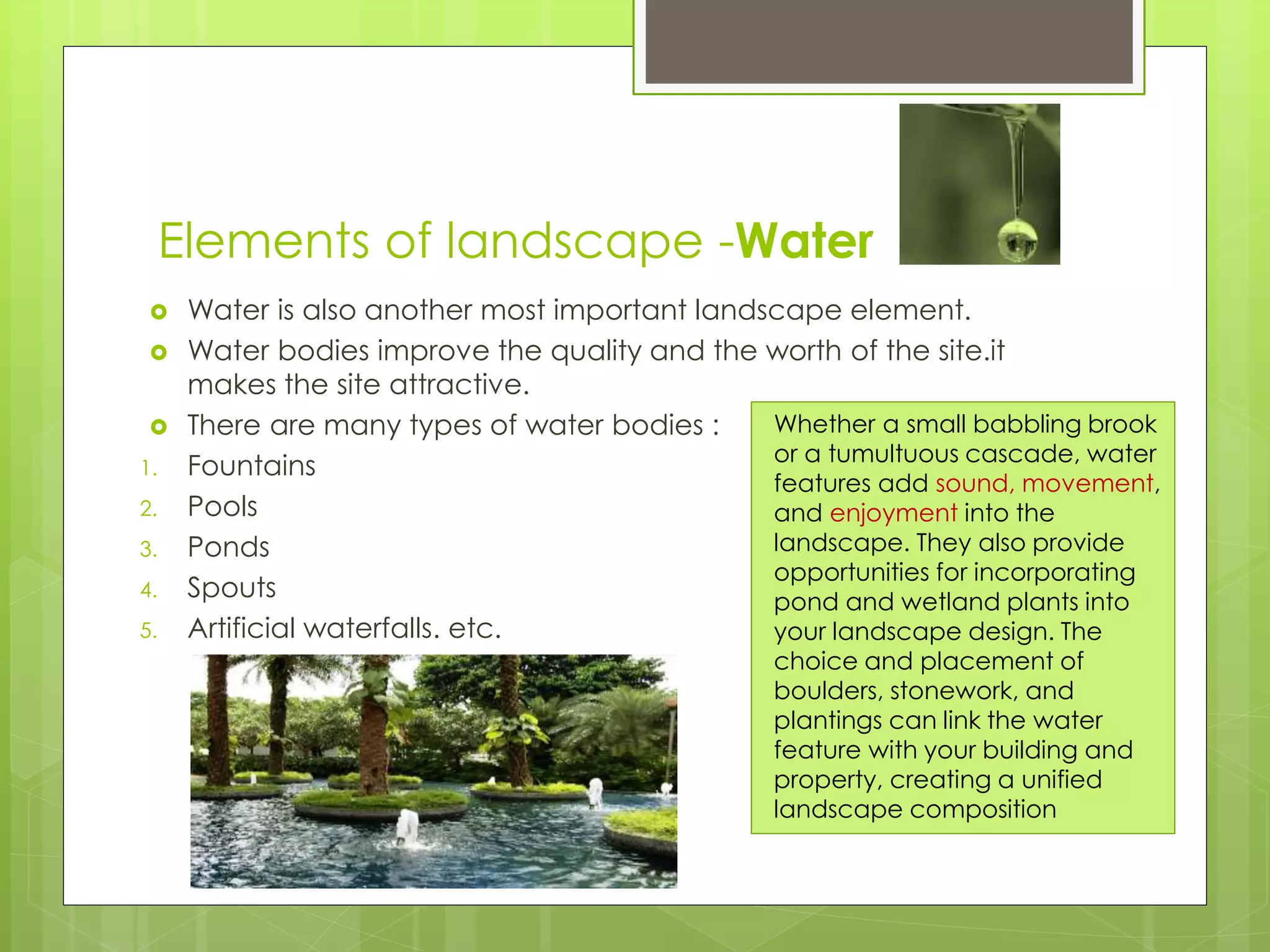 Elements of landscape -Water
 Water is also another most important landscape element.
 Water bodies improve the quality and the worth of the site.it
makes the site attractive.
 There are many types of water bodies :
1. Fountains
2. Pools
3. Ponds
4. Spouts
5. Artificial waterfalls. etc.
Whether a small babbling brook
or a tumultuous cascade, water
features add sound, movement,
and enjoyment into the
landscape. They also provide
opportunities for incorporating
pond and wetland plants into
your landscape design. The
choice and placement of
boulders, stonework, and
plantings can link the water
feature with your building and
property, creating a unified
landscape composition
 