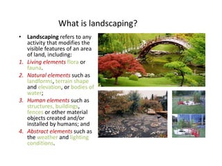 What is landscaping?
• Landscaping refers to any
activity that modifies the
visible features of an area
of land, including:
1. Living elements flora or
fauna.
2. Natural elements such as
landforms, terrain shape
and elevation, or bodies of
water;
3. Human elements such as
structures, buildings,
fences or other material
objects created and/or
installed by humans; and
4. Abstract elements such as
the weather and lighting
conditions.
 