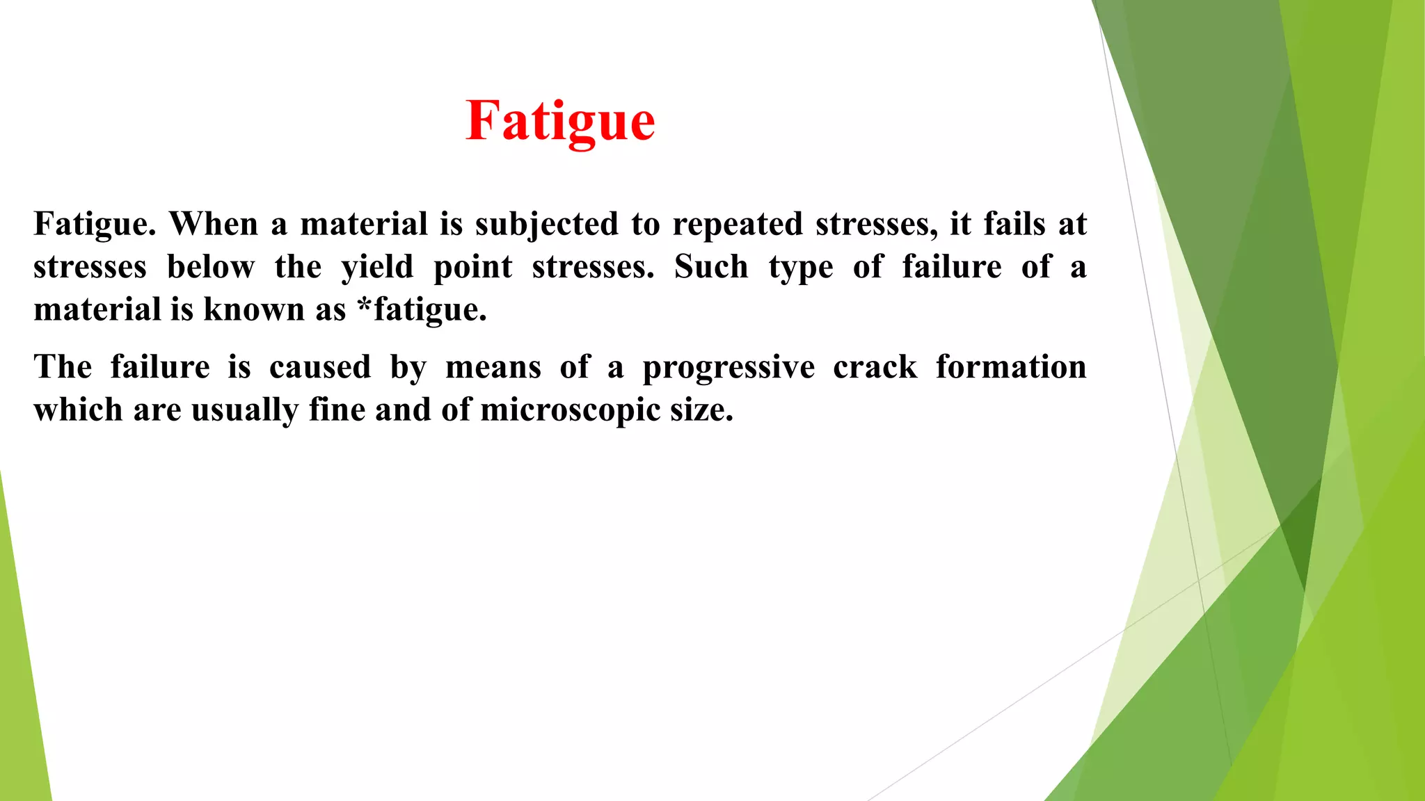 Fatigue
Fatigue. When a material is subjected to repeated stresses, it fails at
stresses below the yield point stresses. Such type of failure of a
material is known as *fatigue.
The failure is caused by means of a progressive crack formation
which are usually fine and of microscopic size.
 