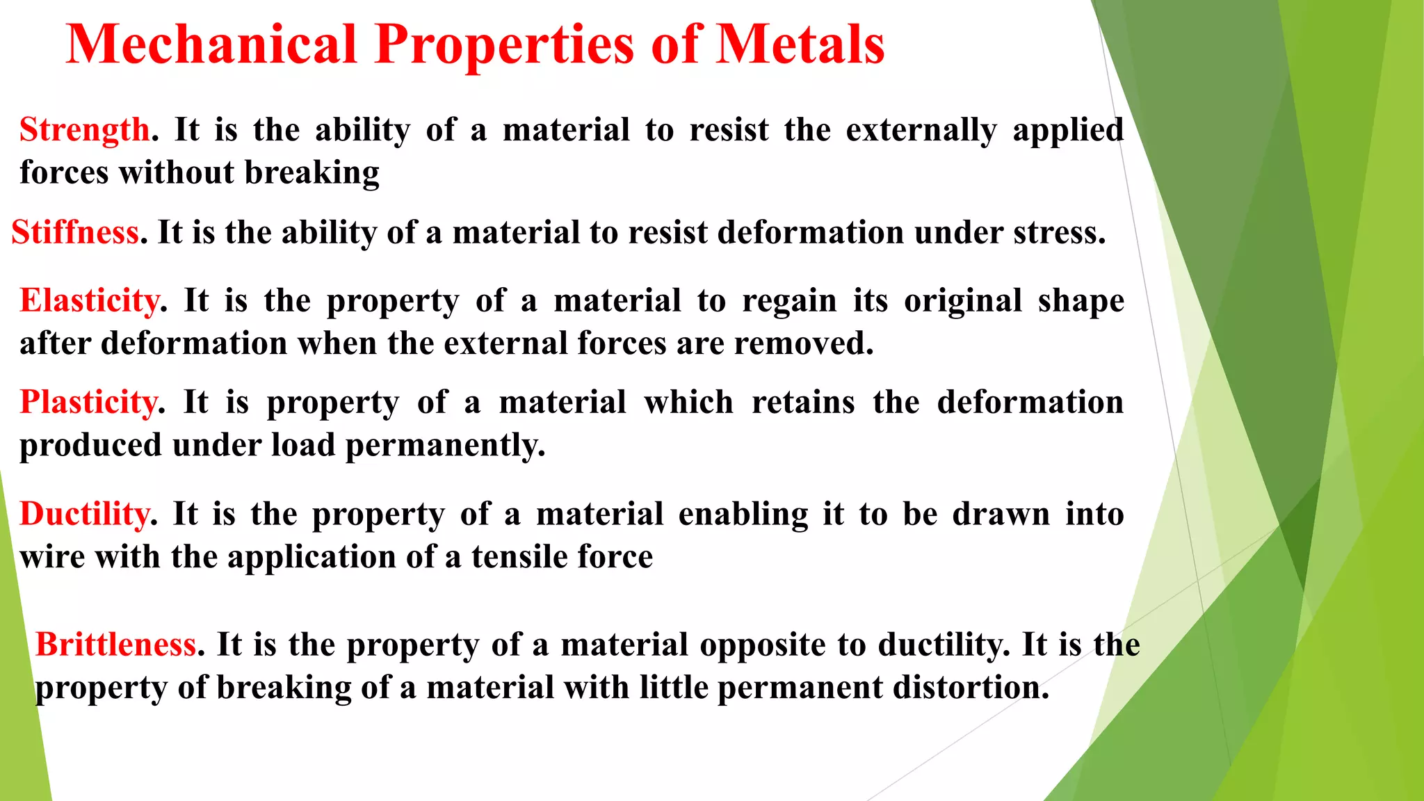 Mechanical Properties of Metals
Strength. It is the ability of a material to resist the externally applied
forces without breaking
Stiffness. It is the ability of a material to resist deformation under stress.
Elasticity. It is the property of a material to regain its original shape
after deformation when the external forces are removed.
Plasticity. It is property of a material which retains the deformation
produced under load permanently.
Ductility. It is the property of a material enabling it to be drawn into
wire with the application of a tensile force
Brittleness. It is the property of a material opposite to ductility. It is the
property of breaking of a material with little permanent distortion.
 