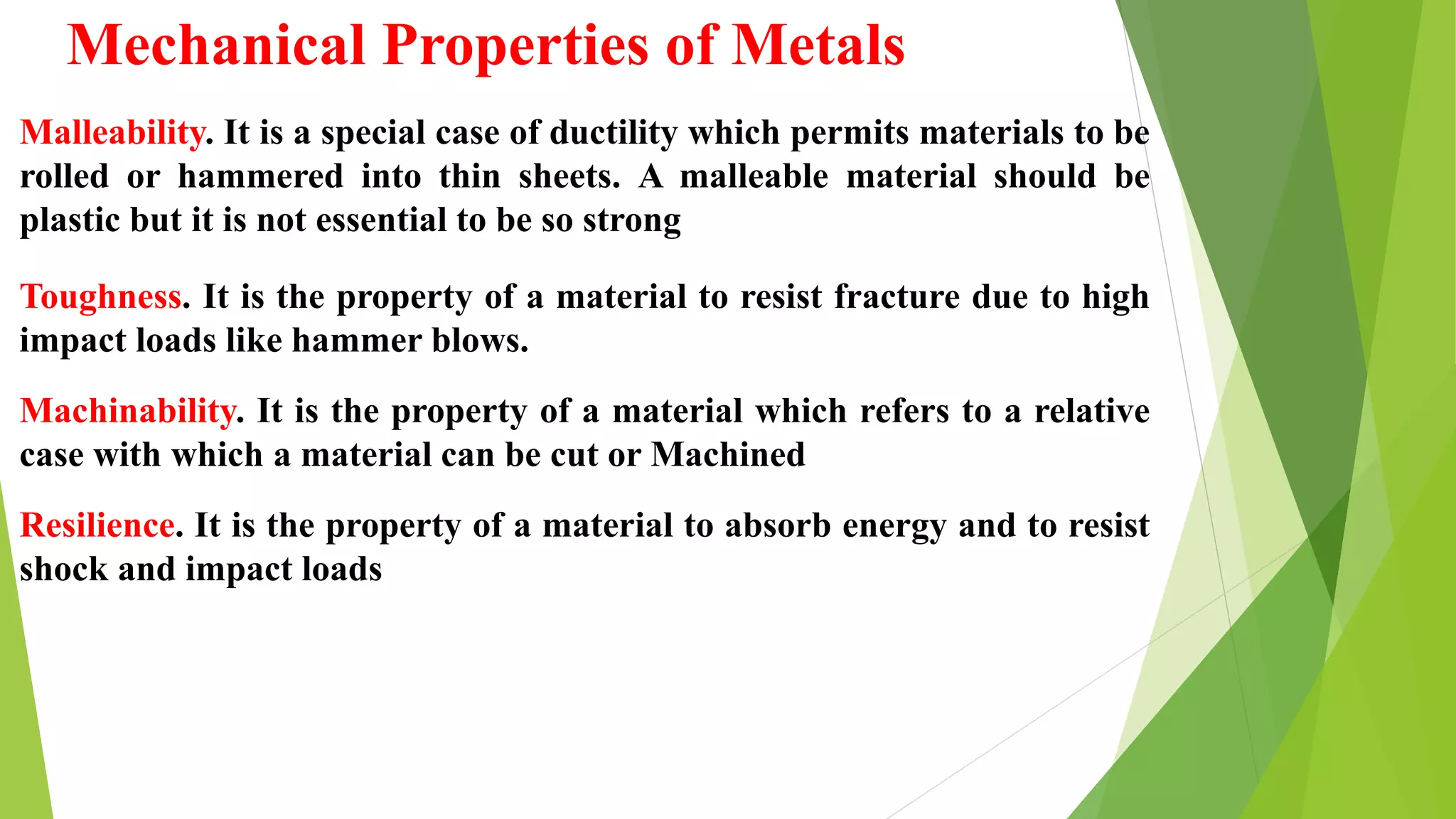 Mechanical Properties of Metals
Malleability. It is a special case of ductility which permits materials to be
rolled or hammered into thin sheets. A malleable material should be
plastic but it is not essential to be so strong
Toughness. It is the property of a material to resist fracture due to high
impact loads like hammer blows.
Machinability. It is the property of a material which refers to a relative
case with which a material can be cut or Machined
Resilience. It is the property of a material to absorb energy and to resist
shock and impact loads
 