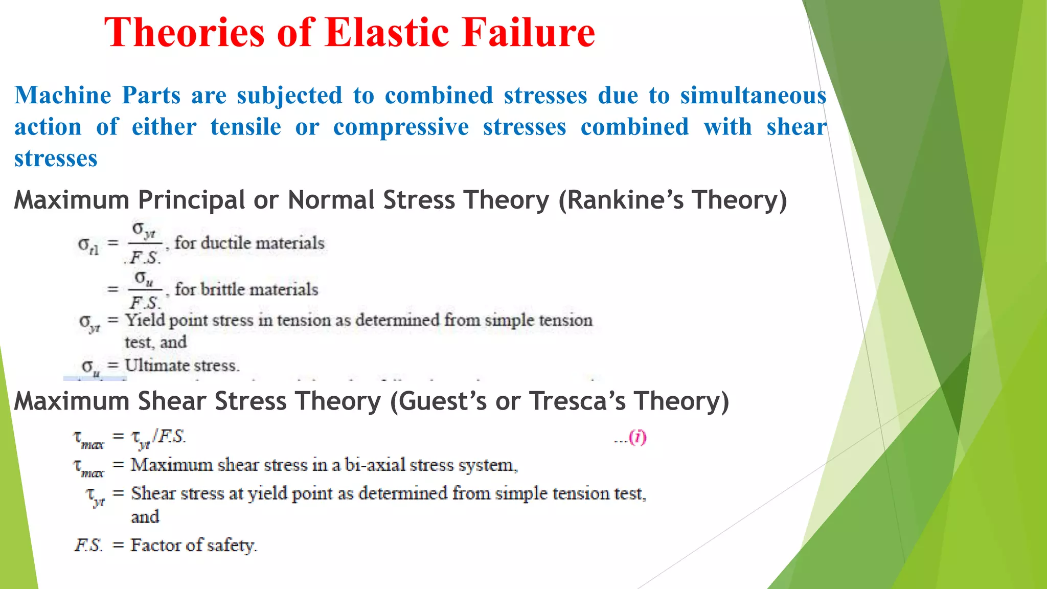 Theories of Elastic Failure
Machine Parts are subjected to combined stresses due to simultaneous
action of either tensile or compressive stresses combined with shear
stresses
Maximum Principal or Normal Stress Theory (Rankine’s Theory)
Maximum Shear Stress Theory (Guest’s or Tresca’s Theory)
 