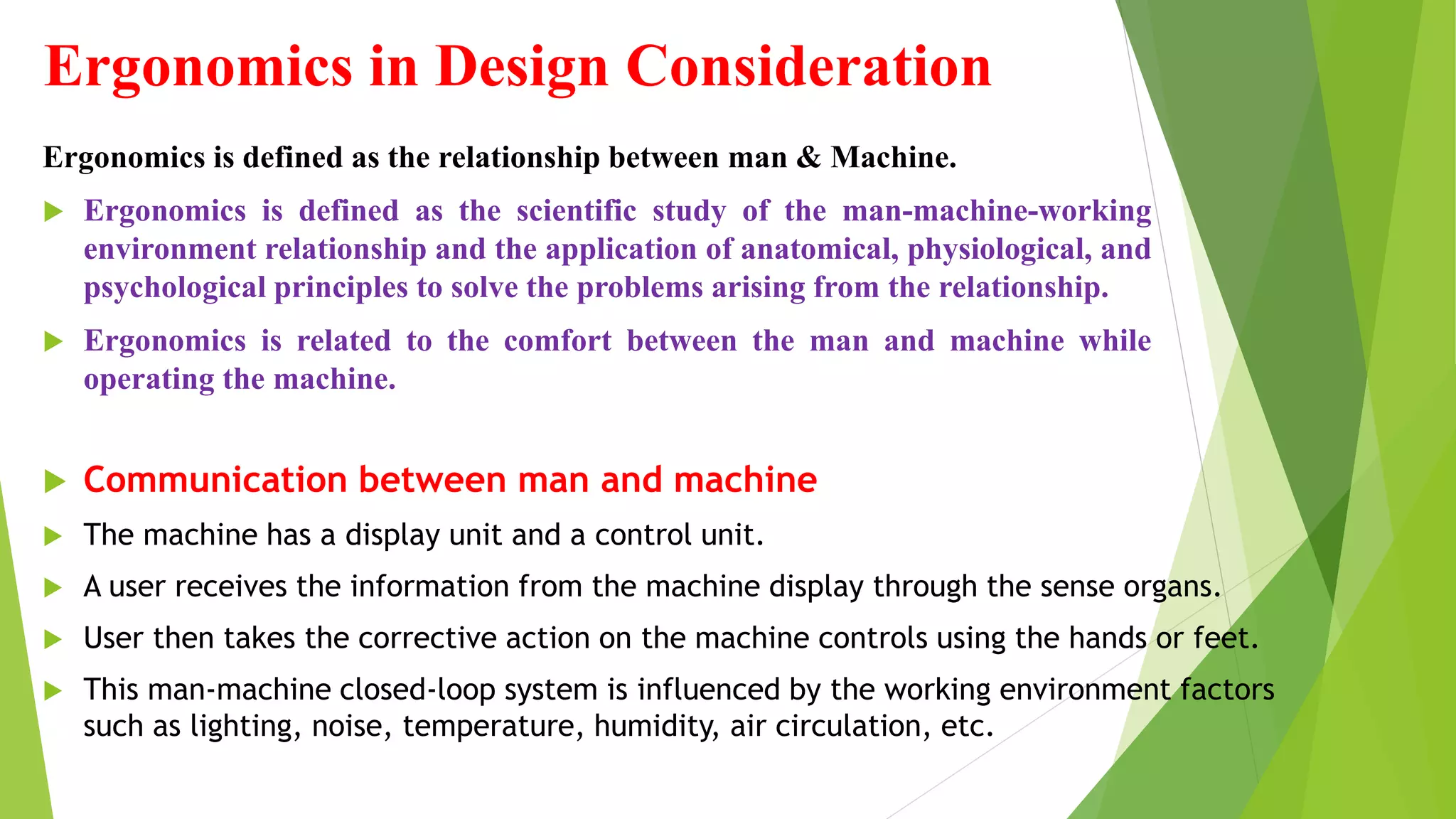 Ergonomics in Design Consideration
Ergonomics is defined as the relationship between man & Machine.
 Ergonomics is defined as the scientific study of the man-machine-working
environment relationship and the application of anatomical, physiological, and
psychological principles to solve the problems arising from the relationship.
 Ergonomics is related to the comfort between the man and machine while
operating the machine.
 Communication between man and machine
 The machine has a display unit and a control unit.
 A user receives the information from the machine display through the sense organs.
 User then takes the corrective action on the machine controls using the hands or feet.
 This man-machine closed-loop system is influenced by the working environment factors
such as lighting, noise, temperature, humidity, air circulation, etc.
 