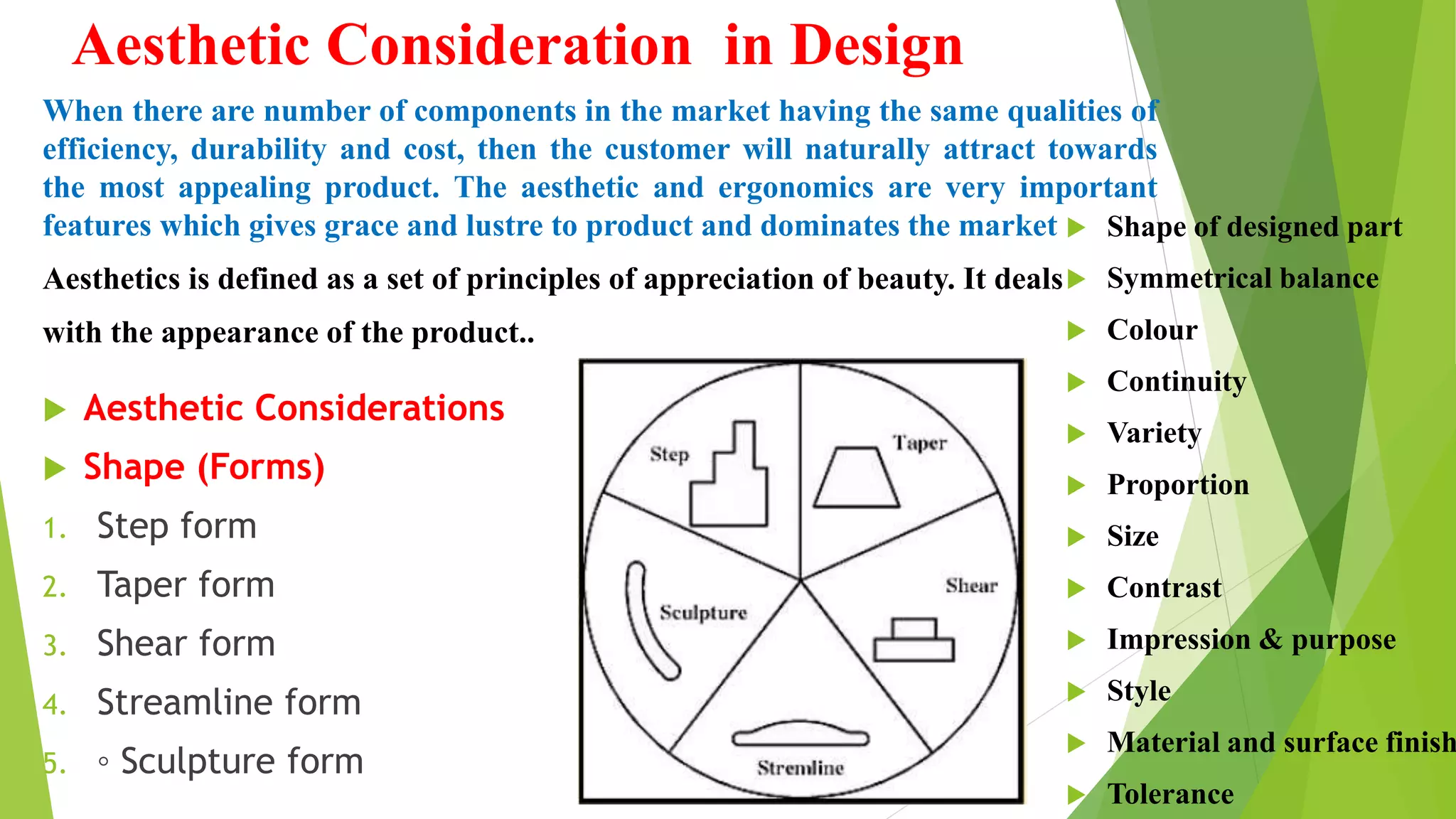 Aesthetic Consideration in Design
When there are number of components in the market having the same qualities of
efficiency, durability and cost, then the customer will naturally attract towards
the most appealing product. The aesthetic and ergonomics are very important
features which gives grace and lustre to product and dominates the market
Aesthetics is defined as a set of principles of appreciation of beauty. It deals
with the appearance of the product..
 Aesthetic Considerations
 Shape (Forms)
1. Step form
2. Taper form
3. Shear form
4. Streamline form
5. ◦ Sculpture form
 Shape of designed part
 Symmetrical balance
 Colour
 Continuity
 Variety
 Proportion
 Size
 Contrast
 Impression & purpose
 Style
 Material and surface finish
 Tolerance
 