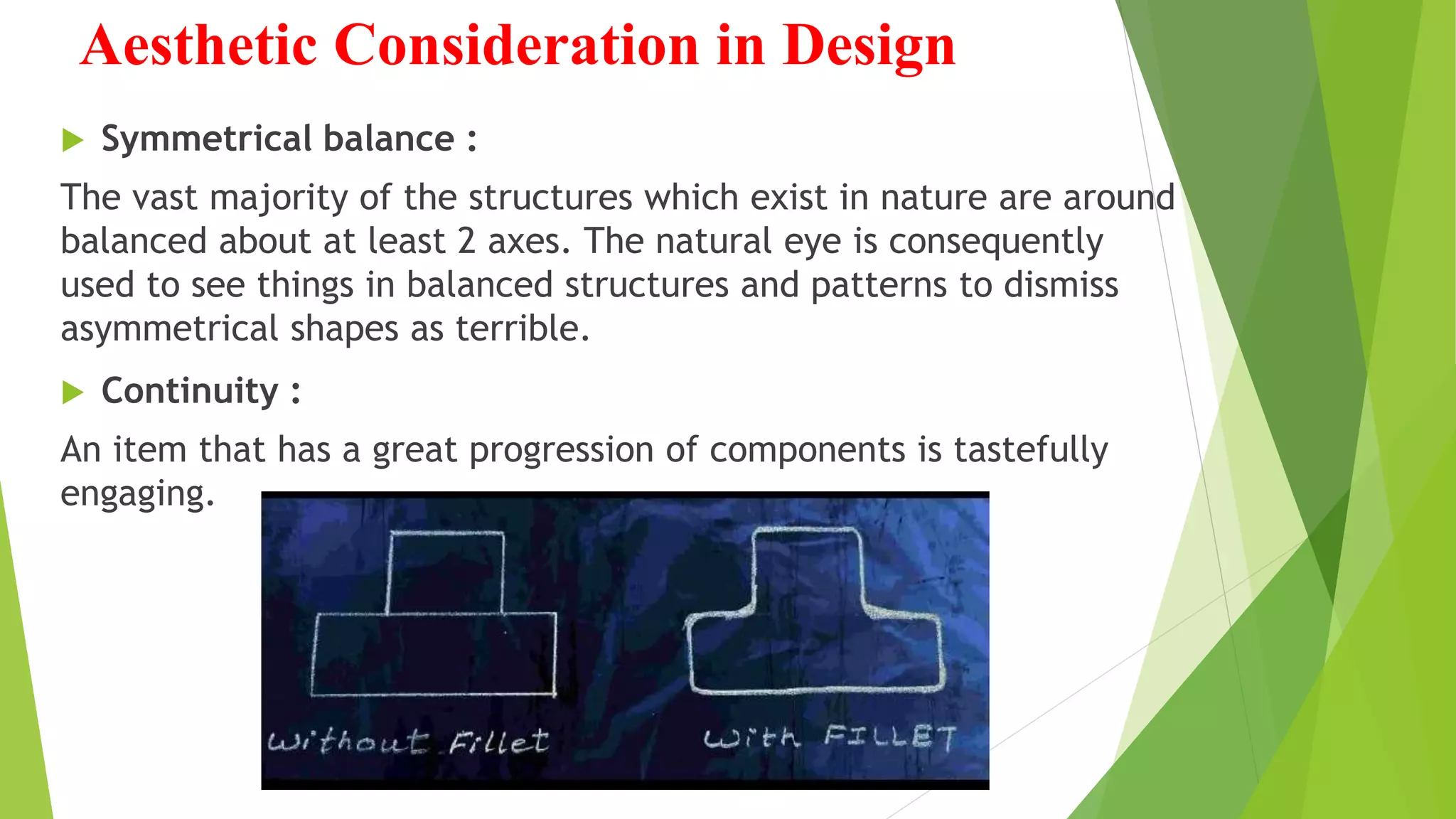 Aesthetic Consideration in Design
 Symmetrical balance :
The vast majority of the structures which exist in nature are around
balanced about at least 2 axes. The natural eye is consequently
used to see things in balanced structures and patterns to dismiss
asymmetrical shapes as terrible.
 Continuity :
An item that has a great progression of components is tastefully
engaging.
 