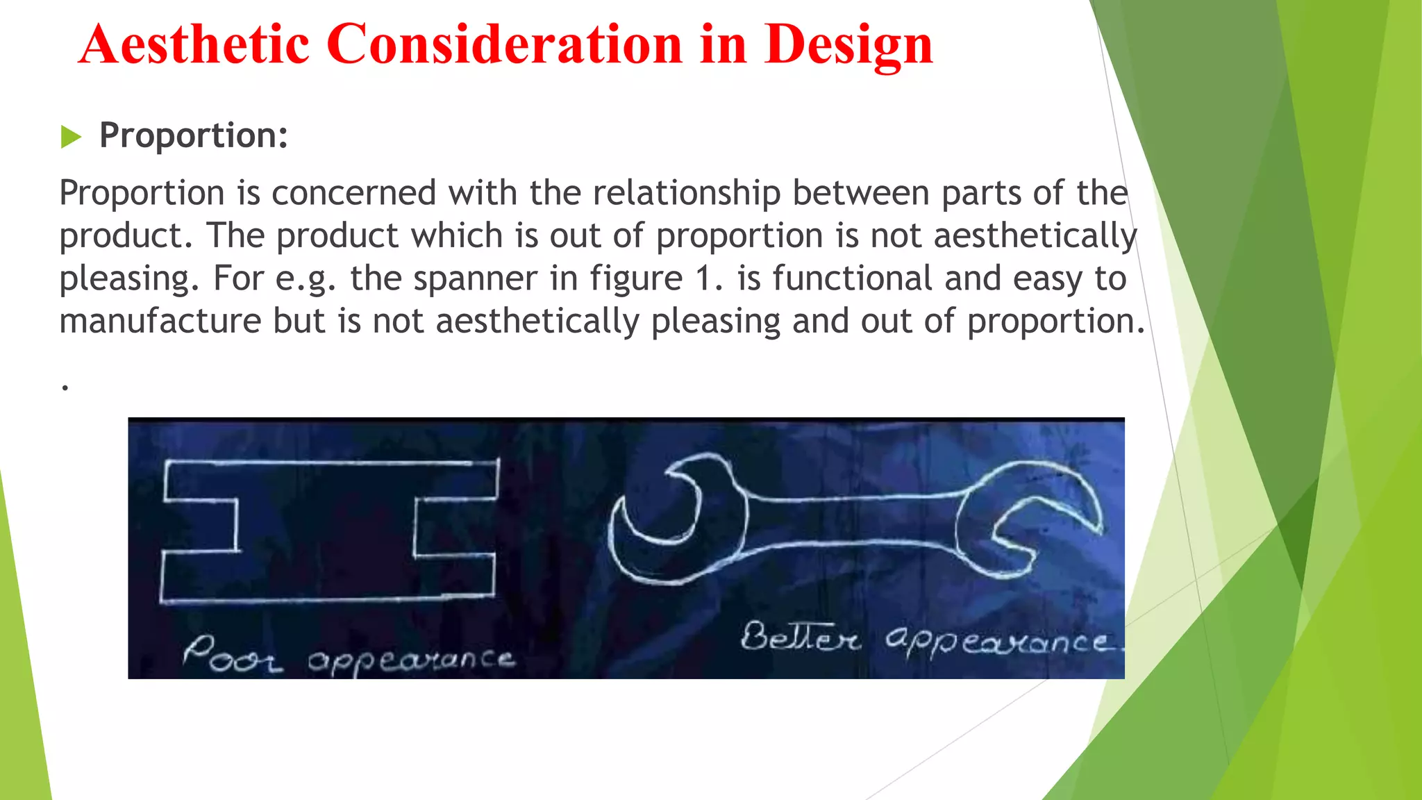 Aesthetic Consideration in Design
 Proportion:
Proportion is concerned with the relationship between parts of the
product. The product which is out of proportion is not aesthetically
pleasing. For e.g. the spanner in figure 1. is functional and easy to
manufacture but is not aesthetically pleasing and out of proportion.
.
 