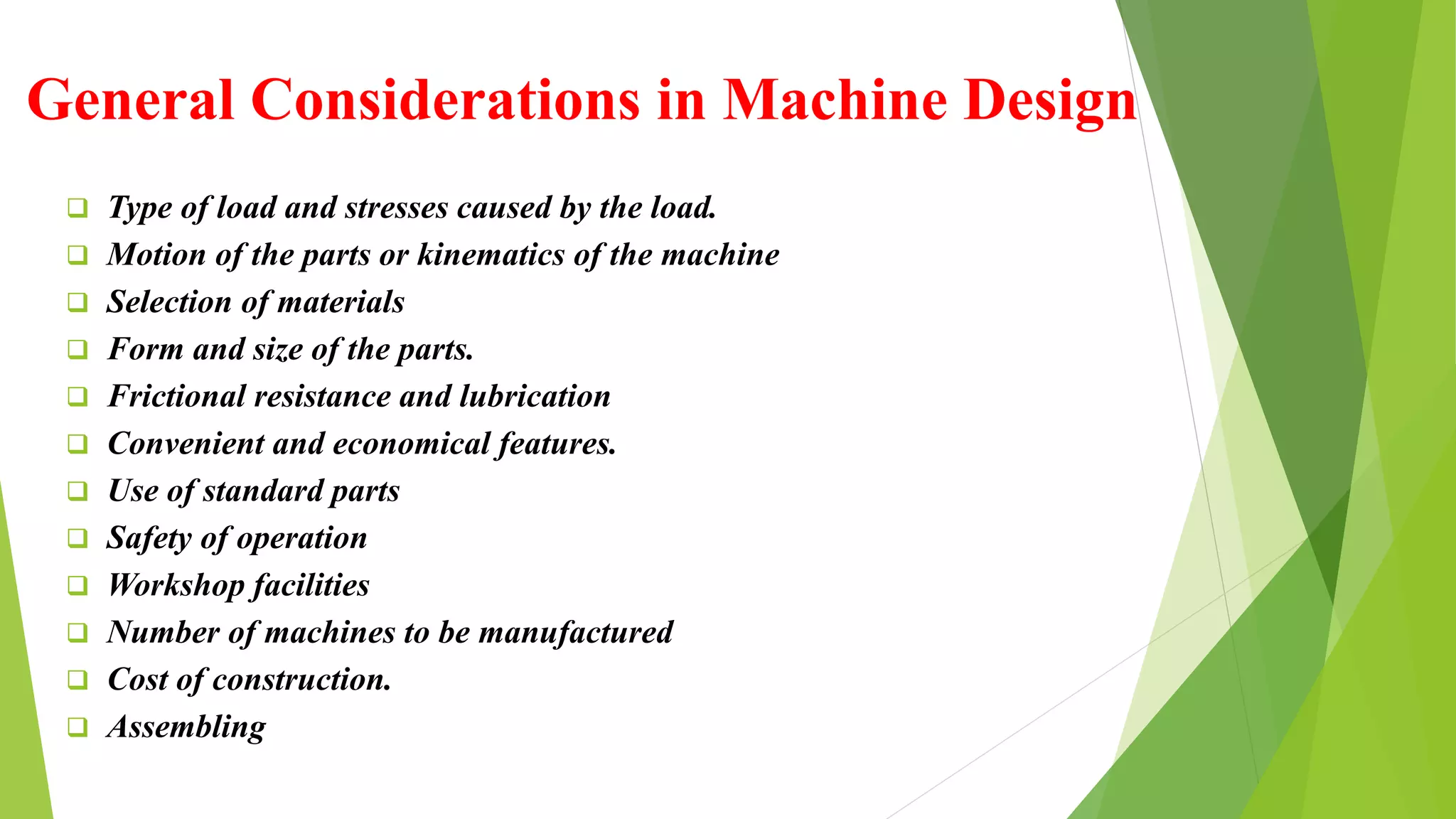 General Considerations in Machine Design
 Type of load and stresses caused by the load.
 Motion of the parts or kinematics of the machine
 Selection of materials
 Form and size of the parts.
 Frictional resistance and lubrication
 Convenient and economical features.
 Use of standard parts
 Safety of operation
 Workshop facilities
 Number of machines to be manufactured
 Cost of construction.
 Assembling
 